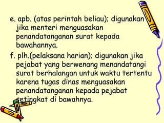 e. apb. (atas perintah beliau); digunakan jika menteri menguasakan penandatanganan surat kepada bawahannya. f. plh.(pelaksana harian); digunakan jika pejabat yang berwenang menandatangi surat berhalangan untuk waktu tertentu karena tugas dinas menguasakan penandatanganan kepada pejabat setingkat di bawahnya. 