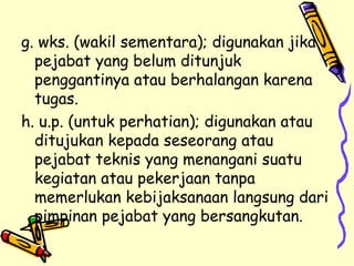g. wks. (wakil sementara); digunakan jika pejabat yang belum ditunjuk penggantinya atau berhalangan karena tugas. h. u.p. (untuk perhatian); digunakan atau ditujukan kepada seseorang atau pejabat teknis yang menangani suatu kegiatan atau pekerjaan tanpa memerlukan kebijaksanaan langsung dari pimpinan pejabat yang bersangkutan. 