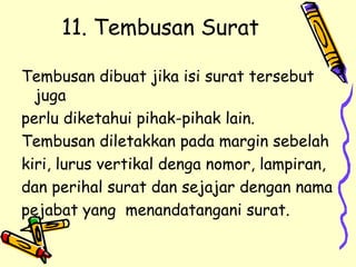 11. Tembusan Surat Tembusan dibuat jika isi surat tersebut juga  perlu diketahui pihak-pihak lain. Tembusan diletakkan pada margin sebelah  kiri, lurus vertikal denga nomor, lampiran,  dan perihal surat dan sejajar dengan nama  pejabat yang  menandatangani surat. 