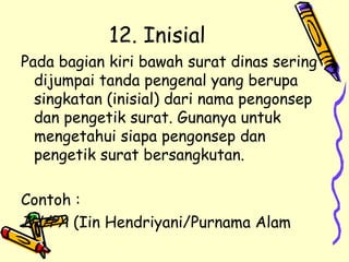 12. Inisial  Pada bagian kiri bawah surat dinas sering dijumpai tanda pengenal yang berupa singkatan (inisial) dari nama pengonsep dan pengetik surat. Gunanya untuk mengetahui siapa pengonsep dan pengetik surat bersangkutan. Contoh : IH/PA  (Iin Hendriyani/Purnama Alam 