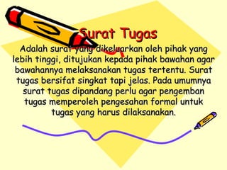 Surat Tugas Adalah surat yang dikeluarkan oleh pihak yang lebih tinggi, ditujukan kepada pihak bawahan agar bawahannya melaksanakan tugas tertentu. Surat tugas bersifat singkat tapi jelas. Pada umumnya surat tugas dipandang perlu agar pengemban tugas memperoleh pengesahan formal untuk tugas yang harus dilaksanakan. 