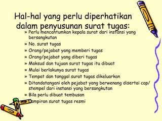Hal-hal yang perlu diperhatikan dalam penyusunan surat tugas: Perlu mencantumkan kepala surat dari instansi yang bersangkutan No. surat tugas Orang/pejabat yang memberi tugas Orang/pejabat yang diberi tugas Maksud dan tujuan surat tugas itu dibuat Mulai berlakunya surat tugas Tempat dan tanggal surat tugas dikeluarkan Ditandatangani oleh pejabat yang berwenang disertai cap/stempel dari instansi yang bersangkutan Bila perlu dibuat tembusan Lampiran surat tugas resmi 