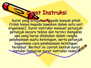 Surat Instruksi   Surat yang ditujukan kepada banyak pihak (tidak hanya kepada bawahan dalam satu unit organisasi). Surat instruksi memuat petunjuk-petunjuk secara teknis dan terinci mengenai apa yang harus dilakukan dalam rangka pelaksanaan suatu ketetapan, serta petunjuk bagaimana cara pelaksanaan ketetapan tersebut. Berikut ini contoh bentuk surat instuksi (lampiran surat instruksi resmi). 