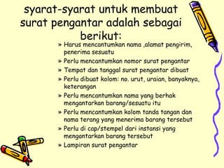 syarat-syarat untuk membuat surat pengantar adalah sebagai berikut: Harus mencantumkan nama ,alamat pengirim, penerima sesuatu Perlu mencantumkan nomor surat pengantar Tempat dan tanggal surat pengantar dibuat Perlu dibuat kolom: no. urut, uraian, banyaknya, keterangan Perlu mencantumkan nama yang berhak mengantarkan barang/sesuatu itu Perlu mencantumkan kolom tanda tangan dan nama terang yang menerima barang tersebut Perlu di cap/stempel dari instansi yang mengantarkan barang tersebut Lampiran surat pengantar 