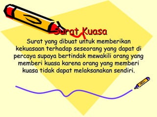Surat Kuasa Surat yang dibuat untuk memberikan kekuasaan terhadap seseorang yang dapat di percaya supaya bertindak mewakili orang yang memberi kuasa karena orang yang memberi kuasa tidak dapat melaksanakan sendiri. 