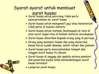 Syarat-syarat untuk membuat surat kuasa: Surat kuasa untuk perorang tidak perlu mencantumkan no. surat kuasa Surat kuasa untuk mengambil gaji atau honorarium tidak perlu di bubuhi materai Surat kuasa untuk instansi (kedinasan) di tulis di atas surat segel atau di bubuhi materai secukupnya Surat kuasa diberikan kepada orang yang di percaya Orang yang memberi kuasa dan yang menerima kuasa harus sudah dewasa, sehat rohani dan jasmani Surat kuasa perlu mencantumkan tempat dan tanggal surat kuasa itu dibuat Surat kuasa di anggap sah apabila antara pemberi dan penerima kuasa telah menandatangani surat kuasa tersebut Lampiran surat kuasa. 
