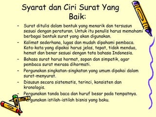 Syarat dan Ciri Surat Yang Baik: Surat ditulis dalam bentuk yang menarik dan tersusun sesuai dengan peraturan. Untuk itu penulis harus memahami berbagai bentuk surat yang akan digunakan. Kalimat sederhana, lugas dan mudah dipahami pembaca. Kata-kata yang dipakai harus jelas, tepat, tidak mendua, hemat dan benar sesuai dengan tata bahasa Indonesia. Bahasa surat harus hormat, sopan dan simpatik, agar pembaca surat merasa dihormati. Pergunakan singkatan-singkatan yang umum dipakai dalam surat-menyurat. Disusun secara sistematis, terinci, konsisten dan kronologis. Pergunakan tanda baca dan huruf besar pada tempatnya. Pergunakan istilah-istilah bisnis yang baku. 
