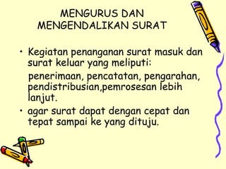 MENGURUS DAN MENGENDALIKAN SURAT Kegiatan penanganan surat masuk dan surat keluar yang meliputi: penerimaan, pencatatan, pengarahan, pendistribusian,pemrosesan lebih lanjut. agar surat dapat dengan cepat dan tepat sampai ke yang dituju. 