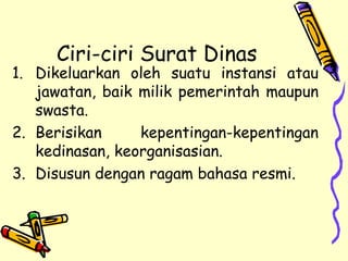 Ciri-ciri Surat Dinas Dikeluarkan oleh suatu instansi atau jawatan, baik milik pemerintah maupun swasta. Berisikan kepentingan-kepentingan kedinasan, keorganisasian. Disusun dengan ragam bahasa resmi. 