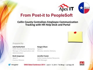 From Post-it to PeopleSoft
Collin County Centralizes Employee Communication
Tracking with HR Help Desk and Portal
Julie Rutherford
Collin County Human Resources
Manager of Compensation and
Administration
Keegan Olson
Apex IT
Director, Solution Delivery
Brett Jesperson
Apex IT
Practice Director
Jennifer Frazier
Collin County Human Resources
HRIS Manager
Prepared By:
 