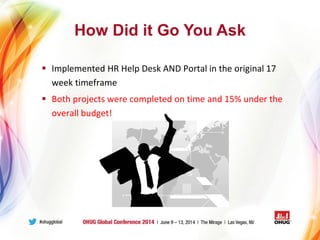 How Did it Go You Ask
 Implemented HR Help Desk AND Portal in the original 17
week timeframe
 Both projects were completed on time and 15% under the
overall budget!
 