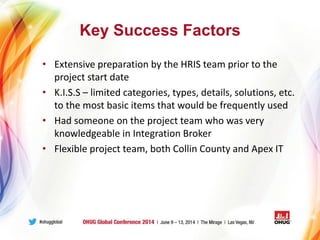 Key Success Factors
• Extensive preparation by the HRIS team prior to the
project start date
• K.I.S.S – limited categories, types, details, solutions, etc.
to the most basic items that would be frequently used
• Had someone on the project team who was very
knowledgeable in Integration Broker
• Flexible project team, both Collin County and Apex IT
 