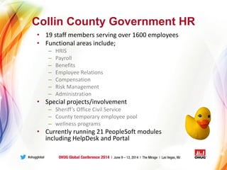Collin County Government HR
• 19 staff members serving over 1600 employees
• Functional areas include;
– HRIS
– Payroll
– Benefits
– Employee Relations
– Compensation
– Risk Management
– Administration
• Special projects/involvement
– Sheriff’s Office Civil Service
– County temporary employee pool
– wellness programs
• Currently running 21 PeopleSoft modules
including HelpDesk and Portal
 
