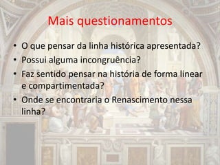 Mais questionamentos
• O que pensar da linha histórica apresentada?
• Possui alguma incongruência?
• Faz sentido pensar na história de forma linear
e compartimentada?
• Onde se encontraria o Renascimento nessa
linha?
 
