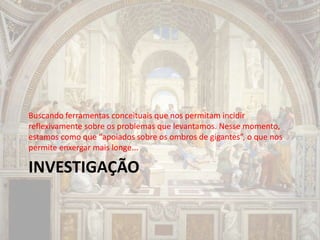 INVESTIGAÇÃO
Buscando ferramentas conceituais que nos permitam incidir
reflexivamente sobre os problemas que levantamos. Nesse momento,
estamos como que “apoiados sobre os ombros de gigantes”, o que nos
permite enxergar mais longe...
 