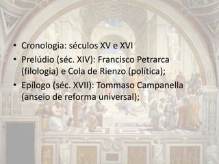 • Cronologia: séculos XV e XVI
• Prelúdio (séc. XIV): Francisco Petrarca
(filologia) e Cola de Rienzo (política);
• Epílogo (séc. XVII): Tommaso Campanella
(anseio de reforma universal);
 