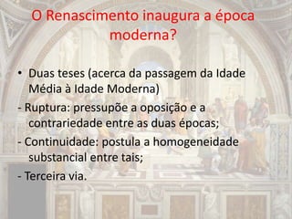 O Renascimento inaugura a época
moderna?
• Duas teses (acerca da passagem da Idade
Média à Idade Moderna)
- Ruptura: pressupõe a oposição e a
contrariedade entre as duas épocas;
- Continuidade: postula a homogeneidade
substancial entre tais;
- Terceira via.
 
