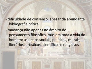 - dificuldade de consenso, apesar da abundante
bibliografia crítica
- mudança não apenas no âmbito do
pensamento filosófico, mas em toda a vida do
homem: aspectos sociais, políticos, morais,
literários, artísticos, científicos e religiosos
 