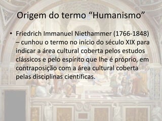 Origem do termo “Humanismo”
• Friedrich Immanuel Niethammer (1766-1848)
– cunhou o termo no início do século XIX para
indicar a área cultural coberta pelos estudos
clássicos e pelo espírito que lhe é próprio, em
contraposição com a área cultural coberta
pelas disciplinas científicas.
 
