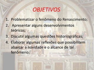 OBJETIVOS
1. Problematizar o fenômeno do Renascimento;
2. Apresentar alguns desenvolvimentos
teóricos;
3. Discutir algumas questões historiográficas;
4. Elaborar algumas reflexões que possibilitem
abarcar a novidade e o alcance de tal
fenômeno.
 