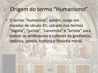 Origem do termo “Humanismo”
• O termo “humanista”, porém, surge em
meados do século XV, calcado nos termos
“legista”, “jurista”, “canonista” e “artista” para
indicar os professores e cultores de gramática,
retórica, poesia, história e filosofia moral.
 