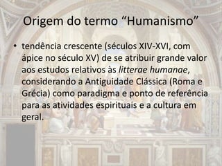 Origem do termo “Humanismo”
• tendência crescente (séculos XIV-XVI, com
ápice no século XV) de se atribuir grande valor
aos estudos relativos às litterae humanae,
considerando a Antiguidade Clássica (Roma e
Grécia) como paradigma e ponto de referência
para as atividades espirituais e a cultura em
geral.
 