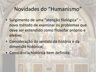 Novidades do “Humanismo”
• Surgimento de uma “atenção filológica” –
novo método de examinar os problemas que
deve ser entendido como filosofar próprio e
efetivo;
• Consideração do sentido da história e da
dimensão histórica;
• Consciência histórica bem definida;
 