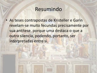 Resumindo
• As teses contrapostas de Kristeller e Garin
revelam-se muito fecundas precisamente por
sua antítese, porque uma destaca o que a
outra silencia, podendo, portanto, ser
interpretadas entre si.
 