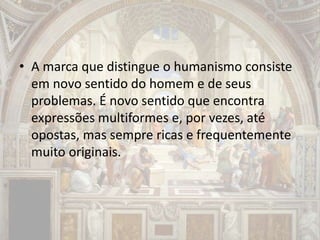 • A marca que distingue o humanismo consiste
em novo sentido do homem e de seus
problemas. É novo sentido que encontra
expressões multiformes e, por vezes, até
opostas, mas sempre ricas e frequentemente
muito originais.
 