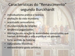Características do “Renascimento”
segundo Burckhardt
• individualismo prático e teórico;
• exaltação da vida mundana;
• acentuado sensualismo;
• mundanização da religião;
• tendência paganizante;
• libertação em relação às autoridades constituídas que
haviam dominado a vida espiritual no passado;
• forte sentido de história;
• naturalismo filosófico;
• extraordinário gosto artístico;
 