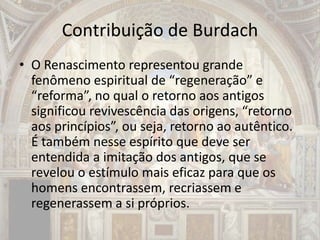 Contribuição de Burdach
• O Renascimento representou grande
fenômeno espiritual de “regeneração” e
“reforma”, no qual o retorno aos antigos
significou revivescência das origens, “retorno
aos princípios”, ou seja, retorno ao autêntico.
É também nesse espírito que deve ser
entendida a imitação dos antigos, que se
revelou o estímulo mais eficaz para que os
homens encontrassem, recriassem e
regenerassem a si próprios.
 