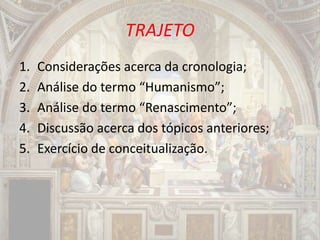 TRAJETO
1. Considerações acerca da cronologia;
2. Análise do termo “Humanismo”;
3. Análise do termo “Renascimento”;
4. Discussão acerca dos tópicos anteriores;
5. Exercício de conceitualização.
 