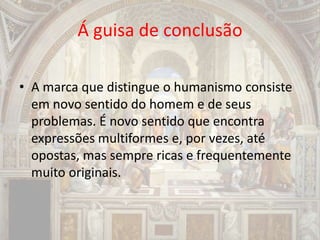 Á guisa de conclusão
• A marca que distingue o humanismo consiste
em novo sentido do homem e de seus
problemas. É novo sentido que encontra
expressões multiformes e, por vezes, até
opostas, mas sempre ricas e frequentemente
muito originais.
 