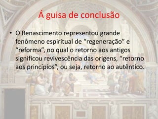 Á guisa de conclusão
• O Renascimento representou grande
fenômeno espiritual de “regeneração” e
“reforma”, no qual o retorno aos antigos
significou revivescência das origens, “retorno
aos princípios”, ou seja, retorno ao autêntico.
 
