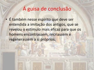 Á guisa de conclusão
• É também nesse espírito que deve ser
entendida a imitação dos antigos, que se
revelou o estímulo mais eficaz para que os
homens encontrassem, recriassem e
regenerassem a si próprios.
 