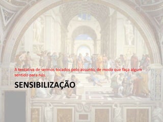 SENSIBILIZAÇÃO
A tentativa de sermos tocados pelo assunto, de modo que faça algum
sentido para nós.
 