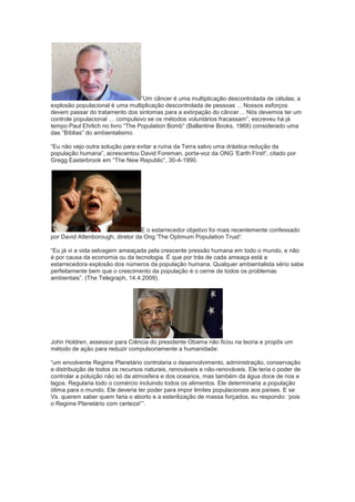 “Um câncer é uma multiplicação descontrolada de células; a
explosão populacional é uma multiplicação descontrolada de pessoas ... Nossos esforços
devem passar do tratamento dos sintomas para a extirpação do câncer… Nós devemos ter um
controle populacional … compulsivo se os métodos voluntários fracassam”, escreveu há já
tempo Paul Ehrlich no livro “The Population Bomb” (Ballantine Books, 1968) considerado uma
das “Bíblias” do ambientalismo.

“Eu não vejo outra solução para evitar a ruína da Terra salvo uma drástica redução da
população humana”, acrescentou David Foreman, porta-voz da ONG 'Earth First!', citado por
Gregg Easterbrook em “The New Republic”, 30-4-1990.




                                  E o estarrecedor objetivo foi mais recentemente confessado
por David Attenborough, diretor da Ong 'The Optimum Population Trust':

“Eu já vi a vida selvagem ameaçada pela crescente pressão humana em todo o mundo, e não
é por causa da economia ou da tecnologia. É que por trás de cada ameaça está a
estarrecedora explosão dos números da população humana. Qualquer ambientalista sério sabe
perfeitamente bem que o crescimento da população é o cerne de todos os problemas
ambientais”. (The Telegraph, 14.4.2009).




John Holdren, assessor para Ciência do presidente Obama não ficou na teoria e propôs um
método de ação para reduzir compulsoriamente a humanidade:

“um envolvente Regime Planetário controlaria o desenvolvimento, administração, conservação
e distribuição de todos os recursos naturais, renováveis e não-renováveis. Ele teria o poder de
controlar a poluição não só da atmosfera e dos oceanos, mas também da água doce de rios e
lagos. Regularia todo o comércio incluindo todos os alimentos. Ele determinaria a população
ótima para o mundo. Ele deveria ter poder para impor limites populacionais aos países. E se
Vs. querem saber quem faria o aborto e a esterilização de massa forçados, eu respondo: „pois
o Regime Planetário com certeza!‟”.
 