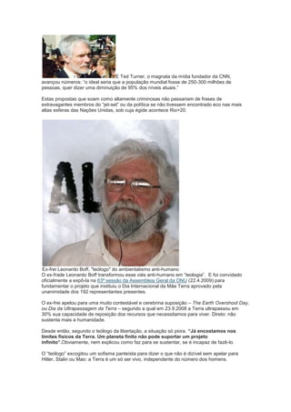 E Ted Turner, o magnata da mídia fundador da CNN,
avançou números: “o ideal seria que a população mundial fosse de 250-300 milhões de
pessoas, quer dizer uma diminuição de 95% dos níveis atuais.”

Estas propostas que soam como altamente criminosas não passariam de frases de
extravagantes membros do “jet-set” ou da política se não tivessem encontrado eco nas mais
altas esferas das Nações Unidas, sob cuja égide acontece Rio+20.




Ex-frei Leonardo Boff, "teólogo" do ambientalismo anti-humano
O ex-frade Leonardo Boff transformou esse viés anti-humano em “teologia”. E foi convidado
oficialmente a expô-la na 63ª sessão da Assembleia Geral da ONU (22.4.2009) para
fundamentar o projeto que instituiu o Dia Internacional da Mãe Terra aprovado pela
unanimidade dos 192 representantes presentes.

O ex-frei apelou para uma muito contestável e cerebrina suposição – The Earth Overshoot Day,
ou Dia da Ultrapassagem da Terra – segundo a qual em 23.9.2008 a Terra ultrapassou em
30% sua capacidade de reposição dos recursos que necessitamos para viver. Direto: não
sustenta mais a humanidade.

Desde então, segundo o teólogo da libertação, a situação só piora. “Já encostamos nos
limites físicos da Terra. Um planeta finito não pode suportar um projeto
infinito”.Obviamente, nem explicou como faz para se sustentar, se é incapaz de fazê-lo.

O “teólogo” excogitou um sofisma panteísta para dizer o que não é dizível sem apelar para
Hitler, Stalin ou Mao: a Terra é um só ser vivo, independente do número dos homens.
 