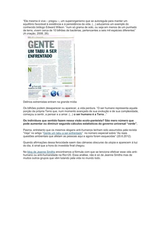 “Ela mesma é viva – pregou –, um superorganismo que se autoregula para manter um
equilíbrio favorável à existência e à persistência da vida. (...) aduzamos um exemplo do
conhecido biólogo Edward Wilson: “num só grama de solo, ou seja em menos de um punhado
de terra, vivem cerca de 10 bilhões de bactérias, pertencentes a seis mil espécies diferentes”
(A criação, 2008, 26).




Delírios extremistas entram na grande mídia

Os bilhões podem desaparecer ou aparecer, a vida perdura. “O ser humano representa aquela
porção da própria Terra que, num momento avançado de sua evolução e de sua complexidade,
começou a sentir, a pensar e a amar. (...) o ser humano é a Terra...”

Os indivíduos que sentido fazem nessa visão ecolo-panteísta? São mero número que
pode aumentar ou diminuir segundo cálculos estatísticos do governo universal “verde”.

Pasma, entretanto que os mesmos slogans anti-humanos tenham sido assumidos pela revista
“Veja” no artigo “Gente um tabu a ser enfrentado” no número especial sobre “As reais
questões ambientais que afetam as pessoas aqui e agora foram esquecidas” (20.6.2012).

Quando afirmações dessa ferocidade saem das câmaras obscuras da utopia e aparecem à luz
do dia, é sinal que a hora do investida final chegou.

No blog de Jeanne Smiths encontramos a fórmula com que se tenciona efetivar esse viés anti-
humano ou anti-humanidade na Rio+20. Essa análise, não é só de Jeanne Smiths mas de
muitos outros grupos que vêm lutando pela vida no mundo todo.
 