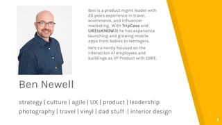 Ben Newell
strategy | culture | agile | UX | product | leadership
photography | travel | vinyl | dad stuff | interior design
1
Ben is a product mgmt leader with
20 years experience in travel,
ecommerce, and influencer
marketing. With TripCase and
LIKEtoKNOW.it he has experience
launching and growing mobile
apps from babies to teenagers.
He’s currently focused on the
interaction of employees and
buildings as VP Product with CBRE.
 