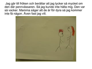 Jag går till fröken och berättar att jag tycker så mycket om
den där pennvässaren. Så jag kunde inte hålla mig. Den var
så vacker. Mamma säger att de är för dyra så jag kommer
inte få någon. Även fast jag vill.

 
