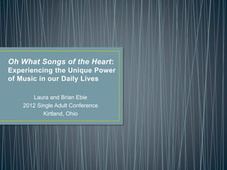 Oh What Songs of the Heart:
Experiencing the Unique Power
of Music in our Daily Lives
Laura and Brian Ebie
2012 Single Adult Conference
Kirtland, Ohio
 