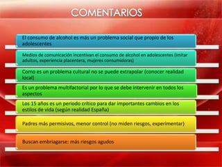El consumo de alcohol es más un problema social que propio de los
adolescentes
Medios de comunicación incentivan el consumo de alcohol en adolescentes (imitar
adultos, experiencia placentera, mujeres consumidoras)

Como es un problema cultural no se puede extrapolar (conocer realidad
local)
Es un problema multifactorial por lo que se debe intervenir en todos los
aspectos
Los 15 años es un periodo crítico para dar importantes cambios en los
estilos de vida (según realidad España)

Padres más permisivos, menor control (no miden riesgos, experimentar)


Buscan embriagarse: más riesgos agudos
 