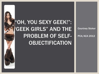 “OH, YOU SEXY GEEK!”:
“GEEK GIRLS” AND THE    Courtney Stoker


   PROBLEM OF SELF-     PCA/ACA 2012


      OBJECTIFICATION
 