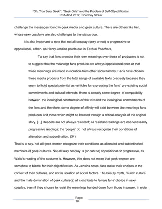 “Oh, You Sexy Geek!”: “Geek Girls” and the Problem of Self-Objectification
                               PCA/ACA 2012, Courtney Stoker



challenge the messages found in geek media and geek culture. There are others like her,

whose sexy cosplays are also challenges to the status quo.

       It is also important to note that not all cosplay (sexy or not) is progressive or

oppositional, either. As Henry Jenkins points out in Textual Poachers,

                 To say that fans promote their own meanings over those of producers is not

          to suggest that the meanings fans produce are always oppositional ones or that

          those meanings are made in isolation from other social factors. Fans have chosen

          these media products from the total range of available texts precisely because they

          seem to hold special potential as vehicles for expressing the fans’ pre-existing social

          commitments and cultural interests; there is already some degree of compatibility

          between the ideological construction of the text and the ideological commitments of

          the fans and therefore, some degree of affinity will exist between the meanings fans

          produces and those which might be located through a critical analysis of the original

          story. [...] Readers are not always resistant; all resistant readings are not necessarily

          progressive readings; the ‘people’ do not always recognize their conditions of

          alienation and subordination. (34)

That is to say, not all geek women recognize their conditions as alienated and subordinated

members of geek cultures. Not all sexy cosplay is (or can be) oppositional or progressive, as

Waite’s reading of the costume is. However, this does not mean that geek women are

somehow to blame for their objectification. As Jenkins notes, fans make their choices in the

context of their cultures, and not in isolation of social factors. The beauty myth, raunch culture,

and the male domination of geek culture(s) all contribute to female fans’ choice in sexy

cosplay, even if they choose to resist the meanings handed down from those in power. In order


                                              Page
                                              10
 