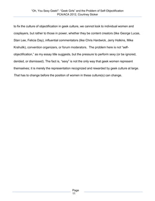 “Oh, You Sexy Geek!”: “Geek Girls” and the Problem of Self-Objectification
                               PCA/ACA 2012, Courtney Stoker



to fix the culture of objectification in geek culture, we cannot look to individual women and

cosplayers, but rather to those in power, whether they be content creators (like George Lucas,

Stan Lee, Felicia Day), influential commentators (like Chris Hardwick, Jerry Holkins, Mike

Krahulik), convention organizers, or forum moderators. The problem here is not “self-

objectification,” as my essay title suggests, but the pressure to perform sexy (or be ignored,

derided, or dismissed). The fact is, “sexy” is not the only way that geek women represent

themselves; it is merely the representation recognized and rewarded by geek culture at large.

That has to change before the position of women in these culture(s) can change.




                                             Page
                                             11
 