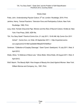 “Oh, You Sexy Geek!”: “Geek Girls” and the Problem of Self-Objectification
                               PCA/ACA 2012, Courtney Stoker



                                           Works Cited

Fiske, John. Understanding Popular Culture. 2nd ed. London: Routledge, 2010. Print.

Jenkins, Henry. Textual Poachers: Television Fans and Participatory Culture. New York:

      Routledge, 1992. Print.

Levy, Ariel. Female Chauvinist Pigs: Women and the Rise of Raunch Culture. Kindle ed. New

      York: Free Press, 2005. AZW file.

“Oh, You Sexy Geek!” Panel at Comic-Con, 21 July 2011, 10:45 AM. My Comic-Con 2011

      Sched*. Comic-Con, n.d. Web. 25 September 2011. < http://mysched.comic-

      con.org/event/c31518fe1aa3bb6b788ba63757b84fba>

Venkman. “Collection of Cosplay Cleavage.” Geek Tyrant. Geektyrant, 15 July 2011. Web. 9

      April 2012.

Waite, Olivia. “In Defense of Slave Leia.” Olivia Waite. Olivia Waite, 29 August 2011. Web. 8

      April 2012.

Wolf, Naomi. The Beauty Myth: How Images of Beauty Are Used Against Women. New York:

      William Morrow and Company, Inc., 1991. Print.




                                             Page
                                             12
 