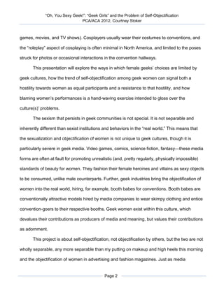 “Oh, You Sexy Geek!”: “Geek Girls” and the Problem of Self-Objectification
                               PCA/ACA 2012, Courtney Stoker



games, movies, and TV shows). Cosplayers usually wear their costumes to conventions, and

the “roleplay” aspect of cosplaying is often minimal in North America, and limited to the poses

struck for photos or occasional interactions in the convention hallways.

       This presentation will explore the ways in which female geeks’ choices are limited by

geek cultures, how the trend of self-objectification among geek women can signal both a

hostility towards women as equal participants and a resistance to that hostility, and how

blaming women’s performances is a hand-waving exercise intended to gloss over the

culture(s)’ problems.

       The sexism that persists in geek communities is not special. It is not separable and

inherently different than sexist institutions and behaviors in the “real world.” This means that

the sexualization and objectification of women is not unique to geek cultures, though it is

particularly severe in geek media. Video games, comics, science fiction, fantasy—these media

forms are often at fault for promoting unrealistic (and, pretty regularly, physically impossible)

standards of beauty for women. They fashion their female heroines and villains as sexy objects

to be consumed, unlike male counterparts. Further, geek industries bring the objectification of

women into the real world, hiring, for example, booth babes for conventions. Booth babes are

conventionally attractive models hired by media companies to wear skimpy clothing and entice

convention-goers to their respective booths. Geek women exist within this culture, which

devalues their contributions as producers of media and meaning, but values their contributions

as adornment.

       This project is about self-objectification, not objectification by others, but the two are not

wholly separable, any more separable than my putting on makeup and high heels this morning

and the objectification of women in advertising and fashion magazines. Just as media


                                              Page 2
 