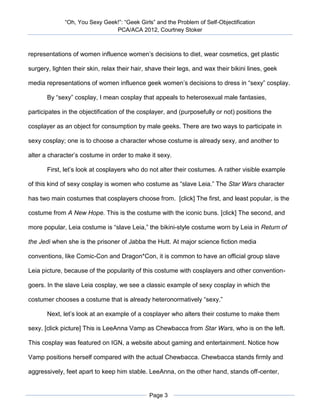 “Oh, You Sexy Geek!”: “Geek Girls” and the Problem of Self-Objectification
                                PCA/ACA 2012, Courtney Stoker



representations of women influence women’s decisions to diet, wear cosmetics, get plastic

surgery, lighten their skin, relax their hair, shave their legs, and wax their bikini lines, geek

media representations of women influence geek women’s decisions to dress in “sexy” cosplay.

       By “sexy” cosplay, I mean cosplay that appeals to heterosexual male fantasies,

participates in the objectification of the cosplayer, and (purposefully or not) positions the

cosplayer as an object for consumption by male geeks. There are two ways to participate in

sexy cosplay; one is to choose a character whose costume is already sexy, and another to

alter a character’s costume in order to make it sexy.

       First, let’s look at cosplayers who do not alter their costumes. A rather visible example

of this kind of sexy cosplay is women who costume as “slave Leia.” The Star Wars character

has two main costumes that cosplayers choose from. [click] The first, and least popular, is the

costume from A New Hope. This is the costume with the iconic buns. [click] The second, and

more popular, Leia costume is “slave Leia,” the bikini-style costume worn by Leia in Return of

the Jedi when she is the prisoner of Jabba the Hutt. At major science fiction media

conventions, like Comic-Con and Dragon*Con, it is common to have an official group slave

Leia picture, because of the popularity of this costume with cosplayers and other convention-

goers. In the slave Leia cosplay, we see a classic example of sexy cosplay in which the

costumer chooses a costume that is already heteronormatively “sexy.”

       Next, let’s look at an example of a cosplayer who alters their costume to make them

sexy. [click picture] This is LeeAnna Vamp as Chewbacca from Star Wars, who is on the left.

This cosplay was featured on IGN, a website about gaming and entertainment. Notice how

Vamp positions herself compared with the actual Chewbacca. Chewbacca stands firmly and

aggressively, feet apart to keep him stable. LeeAnna, on the other hand, stands off-center,


                                               Page 3
 