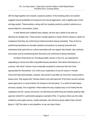 “Oh, You Sexy Geek!”: “Geek Girls” and the Problem of Self-Objectification
                                PCA/ACA 2012, Courtney Stoker



with her legs together and crossed: a passive position. In the kneeling photo, her position

suggests sexual availability and exposure (not sexual aggression), with a slightly open mouth

and legs parted. These positions, along with her revealing costume, position LeeAnna as a

sexual object for consumption. [click]

       In both altered and unaltered sexy cosplay, we thus see a desire to be seen as

attractive by straight men. These women visually signal to a viewer (there’s always a viewer for

cosplayers) that they are conforming to heteronormative beauty standards. They do this by

positioning themselves as sexually receptive and passive; by wearing costumes that

emphasize body parts that our culture associates with sex appeal, like breasts, hips, buttocks,

and navels; and by emphasizing their femininity and conformity to beauty standards.

       As Naomi Wolf points out The Beauty Myth, women in the U.S. are rewarded for

capitulating to narrow and often impossible beauty standards. She claims that beauty is a

currency, with which “women must unnaturally compete for resources that men have

appropriated for themselves” (12). Ariel Levy’s exploration of raunch culture in Female

Chauvinist Pigs demonstrates, however, that women must often do more than merely perform

beauty work. She argues that “hotness doesn’t just yield approval. Proof that a woman actively

seeks approval is a crucial criterion for hotness in the first place.” In a world of booth babes

and sexy cosplay, this is apparent. What makes the sexy cosplay sexy is not merely that the

cosplayers are thin, young, and buxom, but that they are performing and actively seeking male

approval. [click] For a particularly egregious example of this, I’m going to show you the video

created by some geek women, mostly actresses, who formed a group called Team Unicorn.

[play to 1:28] The video is very repetitive, so we can stop it there.




                                              Page 4
 